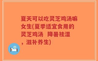 夏天可以吃灵芝鸡汤嘛女生(夏季适宜食用的灵芝鸡汤  降暑祛湿，滋补养生)