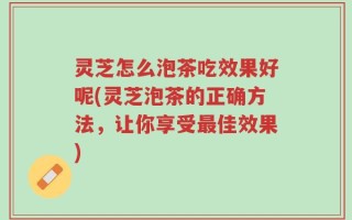 灵芝怎么泡茶吃效果好呢(灵芝泡茶的正确方法，让你享受最佳效果)