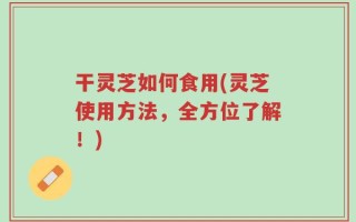 干灵芝如何食用(灵芝使用方法，全方位了解！)