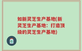 如新灵芝生产基地(新灵芝生产基地：打造顶级的灵芝生产基地)