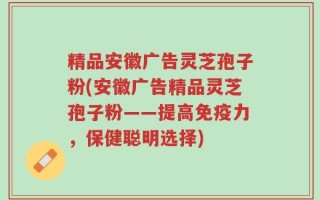 精品安徽广告灵芝孢子粉(安徽广告精品灵芝孢子粉——提高免疫力，保健聪明选择)