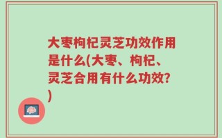 大枣枸杞灵芝功效作用是什么(大枣、枸杞、灵芝合用有什么功效？)