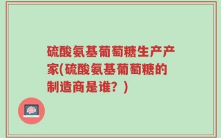 硫酸氨基葡萄糖生产产家(硫酸氨基葡萄糖的制造商是谁？)