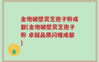 金地破壁灵芝孢子粉成都(金地破壁灵芝孢子粉 卓越品质闪耀成都)