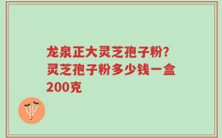 龙泉正大灵芝孢子粉？灵芝孢子粉多少钱一盒200克