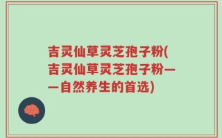 吉灵仙草灵芝孢子粉(吉灵仙草灵芝孢子粉——自然养生的首选)