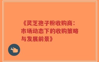 《灵芝孢子粉收购商：市场动态下的收购策略与发展前景》
