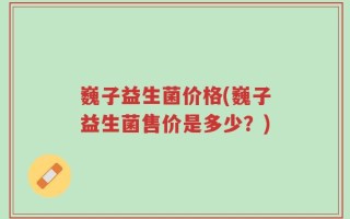 巍子益生菌价格(巍子益生菌售价是多少？)