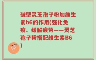 破壁灵芝孢子粉加维生素b6的作用(强化免疫、缓解疲劳——灵芝孢子粉搭配维生素B6)