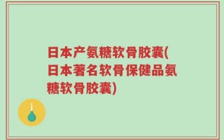 日本产氨糖软骨胶囊(日本著名软骨保健品氨糖软骨胶囊)