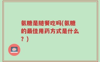氨糖是随餐吃吗(氨糖的最佳用药方式是什么？)