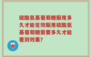 硫酸氨基葡萄糖服用多久才能见效服用硫酸氨基葡萄糖需要多久才能看到效果？
