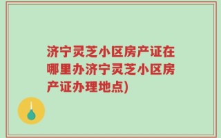 济宁灵芝小区房产证在哪里办济宁灵芝小区房产证办理地点)