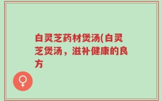 白灵芝药材煲汤(白灵芝煲汤，滋补健康的良方