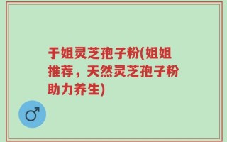 于姐灵芝孢子粉(姐姐推荐，天然灵芝孢子粉助力养生)