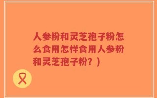 人参粉和灵芝孢子粉怎么食用怎样食用人参粉和灵芝孢子粉？)
