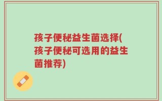 孩子便秘益生菌选择(孩子便秘可选用的益生菌推荐)
