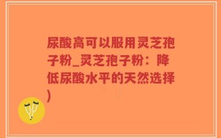 尿酸高可以服用灵芝孢子粉_灵芝孢子粉：降低尿酸水平的天然选择)