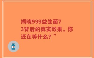 揭晓999益生菌7 3背后的真实效果，你还在等什么？”