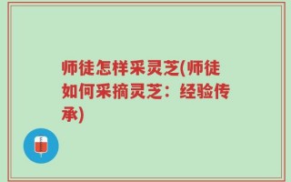 师徒怎样采灵芝(师徒如何采摘灵芝：经验传承)