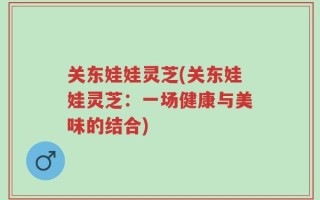 关东娃娃灵芝(关东娃娃灵芝：一场健康与美味的结合)