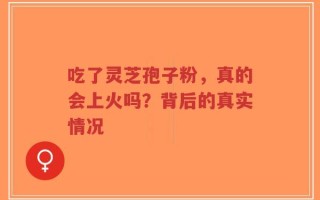 吃了灵芝孢子粉，真的会上火吗？背后的真实情况