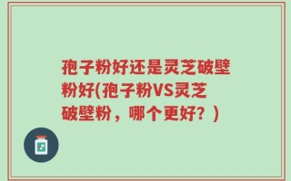 孢子粉好还是灵芝破壁粉好(孢子粉VS灵芝破壁粉，哪个更好？)