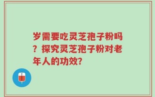 岁需要吃灵芝孢子粉吗？探究灵芝孢子粉对老年人的功效？