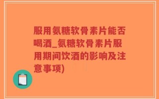 服用氨糖软骨素片能否喝酒_氨糖软骨素片服用期间饮酒的影响及注意事项)