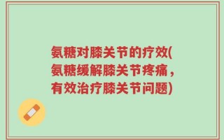 氨糖对膝关节的疗效(氨糖缓解膝关节疼痛，有效治疗膝关节问题)