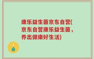 康乐益生菌京东自营(京东自营康乐益生菌，养出健康好生活)