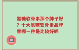 氨糖软骨素那个牌子好？十大氨糖软骨素品牌里哪一种是比较好呢