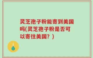 灵芝孢子粉能寄到美国吗(灵芝孢子粉是否可以寄往美国？)
