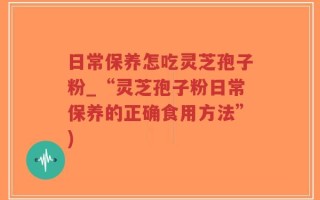 日常保养怎吃灵芝孢子粉_“灵芝孢子粉日常保养的正确食用方法”)