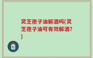 灵芝孢子油解酒吗(灵芝孢子油可有效解酒？)