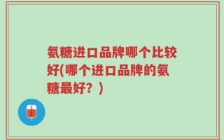氨糖进口品牌哪个比较好(哪个进口品牌的氨糖最好？)