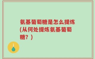 氨基葡萄糖是怎么提炼(从何处提炼氨基葡萄糖？)