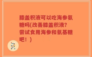 膝盖积液可以吃海参氨糖吗(改善膝盖积液？尝试食用海参和氨基糖吧！)