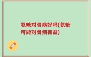 氨糖对骨病好吗(氨糖可能对骨病有益)