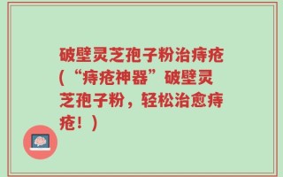 破壁灵芝孢子粉治痔疮(“痔疮神器”破壁灵芝孢子粉，轻松治愈痔疮！)