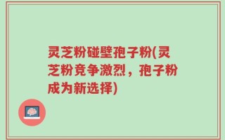 灵芝粉碰壁孢子粉(灵芝粉竞争激烈，孢子粉成为新选择)