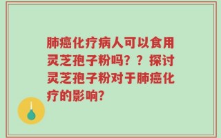 肺癌化疗病人可以食用灵芝孢子粉吗？？探讨灵芝孢子粉对于肺癌化疗的影响？