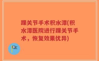 踝关节手术积水潭(积水潭医院进行踝关节手术，恢复效果优异)