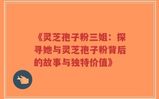 《灵芝孢子粉三姐：探寻她与灵芝孢子粉背后的故事与独特价值》