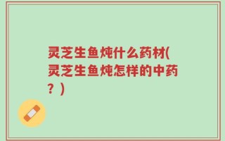 灵芝生鱼炖什么药材(灵芝生鱼炖怎样的中药？)
