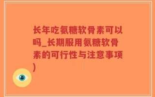 长年吃氨糖软骨素可以吗_长期服用氨糖软骨素的可行性与注意事项)