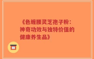 《色缠腰灵芝孢子粉：神奇功效与独特价值的健康养生品》