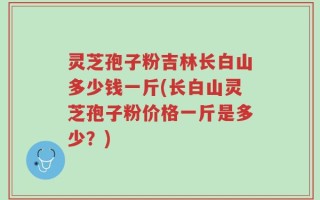 灵芝孢子粉吉林长白山多少钱一斤(长白山灵芝孢子粉价格一斤是多少？)