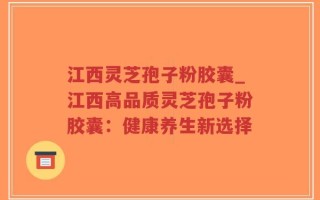 江西灵芝孢子粉胶囊_江西高品质灵芝孢子粉胶囊：健康养生新选择
