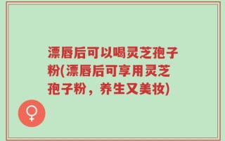 漂唇后可以喝灵芝孢子粉(漂唇后可享用灵芝孢子粉，养生又美妆)